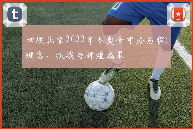 回顾北京2022年冬奥会申办历程:理念、挑战与辉煌成果