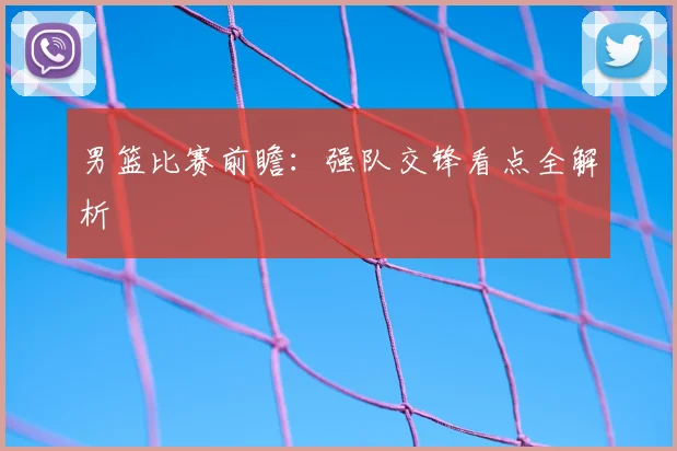 男篮比赛前瞻：强队交锋看点全解析