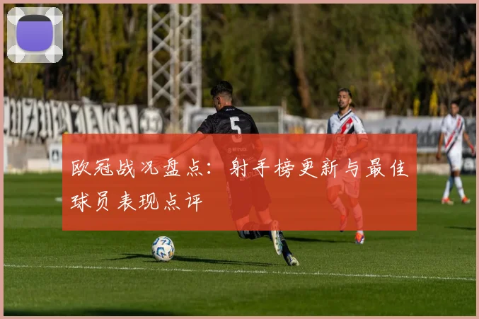 欧冠战况盘点：射手榜更新与最佳球员表现点评