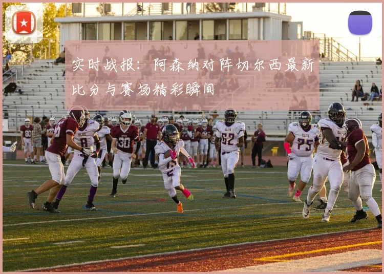 实时战报:阿森纳对阵切尔西最新比分与赛场精彩瞬间