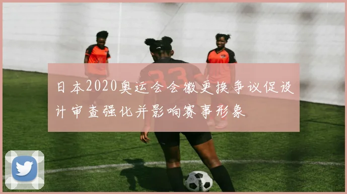 日本2020奥运会会徽更换争议促设计审查强化并影响赛事形象